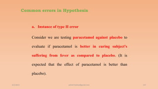 Common errors in Hypothesis
a. Instance of type II error
Consider we are testing paracetamol against placebo to
evaluate if paracetamol is better in curing subject's
suffering from fever as compared to placebo. (It is
expected that the effect of paracetamol is better than
placebo).
6/2/2021 137
ashish7sattee@gmail.com
 