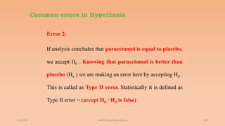 Common errors in Hypothesis
Error 2:
If analysis concludes that paracetamol is equal to placebo,
we accept H0 . Knowing that paracetamol is better than
placebo (Ha ) we are making an error here by accepting H0 .
This is called as Type II error. Statistically it is defined as
Type II error = (accept H0 / H0 is false)
6/2/2021 139
ashish7sattee@gmail.com
 