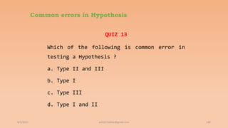 Common errors in Hypothesis
QUIZ 13
Which of the following is common error in
testing a Hypothesis ?
a. Type II and III
b. Type I
c. Type III
d. Type I and II
6/2/2021 140
ashish7sattee@gmail.com
 