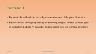 Exercise 1
 Formulate the null and alternative hypothesis statement of the given illustration
 Fifteen students undergoing training are randomly assigned to three different types
of instruction modules. At the end of training period their test score are as follows:
6/2/2021 ashish7sattee@gmail.com 142
 