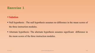 Exercise 1
 Solution
 Null hypothesis : The null hypothesis assumes no difference in the mean scores of
the three instruction modules.
 Alternate hypothesis: The alternate hypothesis assumes significant difference in
the mean scores of the three instruction modules.
6/2/2021 ashish7sattee@gmail.com 144
 