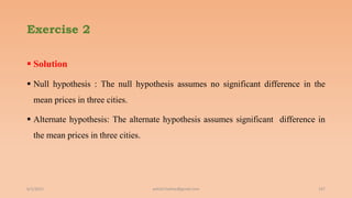 Exercise 2
 Solution
 Null hypothesis : The null hypothesis assumes no significant difference in the
mean prices in three cities.
 Alternate hypothesis: The alternate hypothesis assumes significant difference in
the mean prices in three cities.
6/2/2021 ashish7sattee@gmail.com 147
 
