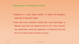 Importance of Statistical Tools
 Statistics is a wide subject useful l in almost all disciplines
especially in Research studies.
 Each and every researcher should have some knowledge in
Statistics and must use statistical tools in his or her research,
one should know about the importance of statistical tools and
how to use them in their research or survey.
6/2/2021 151
ashish7sattee@gmail.com
 