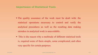 Importance of Statistical Tools
 The quality assurance of the work must be dealt with: the
statistical operations necessary to control and verify the
analytical procedures as well as the resulting data making
mistakes in analytical work is unavoidable.
 This is the reason why a multitude of different statistical tools
is, required some of them simple, some complicated, and often
very specific for certain purposes.
6/2/2021 152
ashish7sattee@gmail.com
 