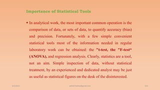 Importance of Statistical Tools
 In analytical work, the most important common operation is the
comparison of data, or sets of data, to quantify accuracy (bias)
and precision. Fortunately, with a few simple convenient
statistical tools most of the information needed in regular
laboratory work can be obtained: the "t-test, the "F-test“
(ANOVA), and regression analysis. Clearly, statistics are a tool,
not an aim. Simple inspection of data, without statistical
treatment, by an experienced and dedicated analyst may be just
as useful as statistical figures on the desk of the disinterested.
6/2/2021 153
ashish7sattee@gmail.com
 