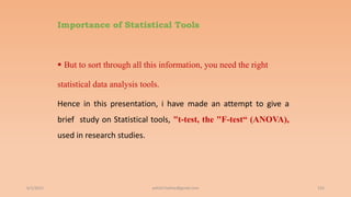 Importance of Statistical Tools
 But to sort through all this information, you need the right
statistical data analysis tools.
Hence in this presentation, i have made an attempt to give a
brief study on Statistical tools, "t-test, the "F-test“ (ANOVA),
used in research studies.
6/2/2021 155
ashish7sattee@gmail.com
 