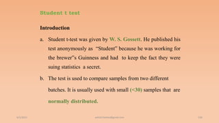 Student t test
Introduction
a. Student t-test was given by W. S. Gossett. He published his
test anonymously as “Student‟ because he was working for
the brewer‟s Guinness and had to keep the fact they were
suing statistics a secret.
b. The test is used to compare samples from two different
batches. It is usually used with small (<30) samples that are
normally distributed.
6/2/2021 156
ashish7sattee@gmail.com
 