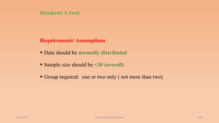 Student t test
Requirements/ Assumptions
 Data should be normally distributed
 Sample size should be <30 (overall)
 Group required: one or two only ( not more than two)
6/2/2021 157
ashish7sattee@gmail.com
 