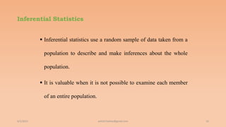 Inferential Statistics
 Inferential statistics use a random sample of data taken from a
population to describe and make inferences about the whole
population.
 It is valuable when it is not possible to examine each member
of an entire population.
6/2/2021 16
ashish7sattee@gmail.com
 