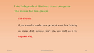 1.An Independent Student t-test compares
the means for two groups
For instance,
if you wanted to conduct an experiment to see how drinking
an energy drink increases heart rate, you could do it by
unpaired way.
6/2/2021 160
ashish7sattee@gmail.com
 