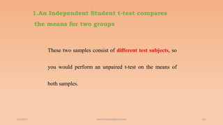 1.An Independent Student t-test compares
the means for two groups
These two samples consist of different test subjects, so
you would perform an unpaired t-test on the means of
both samples.
6/2/2021 162
ashish7sattee@gmail.com
 