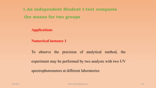 1.An Independent Student t-test compares
the means for two groups
Applications
Numerical instance 1
To observe the precision of analytical method, the
experiment may be performed by two analysts with two UV
spectrophotometers at different laboratories
6/2/2021 163
ashish7sattee@gmail.com
 
