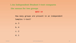 1.An Independent Student t-test compares
the means for two groups
QUIZ 14
How many groups are present in an independent
Samples t-test?
a. 3
b. 4
c. 2
d. 1
6/2/2021 167
ashish7sattee@gmail.com
 