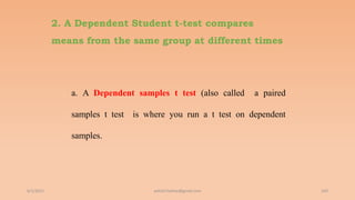 2. A Dependent Student t-test compares
means from the same group at different times
a. A Dependent samples t test (also called a paired
samples t test is where you run a t test on dependent
samples.
6/2/2021 169
ashish7sattee@gmail.com
 