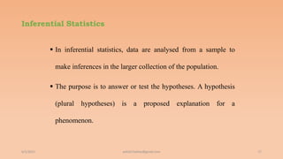 Inferential Statistics
 In inferential statistics, data are analysed from a sample to
make inferences in the larger collection of the population.
 The purpose is to answer or test the hypotheses. A hypothesis
(plural hypotheses) is a proposed explanation for a
phenomenon.
6/2/2021 17
ashish7sattee@gmail.com
 