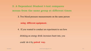 2. A Dependent Student t-test compares
means from the same group at different times
3. Two blood pressure measurements on the same person
using different equipment.
4. If you wanted to conduct an experiment to see how
drinking an energy drink increases heart rate, you
could do it by paired way.
6/2/2021 171
ashish7sattee@gmail.com
 