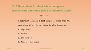 2. A Dependent Student t-test compares
means from the same group at different times
QUIZ 15
A Dependent samples t-test compares means from the
same group at different times is also known as
a. Unpaired
b. Paired
c. One sample
d. None of the above
6/2/2021 172
ashish7sattee@gmail.com
 