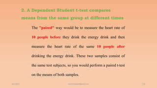 2. A Dependent Student t-test compares
means from the same group at different times
The "paired" way would be to measure the heart rate of
10 people before they drink the energy drink and then
measure the heart rate of the same 10 people after
drinking the energy drink. These two samples consist of
the same test subjects, so you would perform a paired t-test
on the means of both samples.
6/2/2021 174
ashish7sattee@gmail.com
 