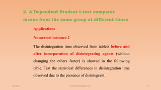 2. A Dependent Student t-test compares
means from the same group at different times
Applications
Numerical instance 2
The disintegration time observed from tablets before and
after incorporation of disintegrating agents (without
changing the others factor) is showed in the following
table. Test the statistical differences in disintegration time
observed due to the presence of disintegrant.
6/2/2021 177
ashish7sattee@gmail.com
 