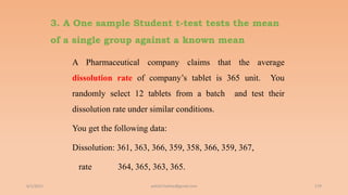 3. A One sample Student t-test tests the mean
of a single group against a known mean
A Pharmaceutical company claims that the average
dissolution rate of company’s tablet is 365 unit. You
randomly select 12 tablets from a batch and test their
dissolution rate under similar conditions.
You get the following data:
Dissolution: 361, 363, 366, 359, 358, 366, 359, 367,
rate 364, 365, 363, 365.
6/2/2021 179
ashish7sattee@gmail.com
 
