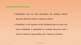 Inferential Statistics
 Hypothesis tests are thus procedures for making rational
decisions about the reality of observed effects.
 Probability is the measure of the likelihood that an event will
occur. Probability is quantified as a number between 0 and 1
(where 0 indicates impossibility and 1 indicates certainty).
6/2/2021 18
ashish7sattee@gmail.com
 