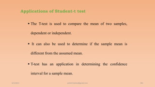 Applications of Student-t test
 The T-test is used to compare the mean of two samples,
dependent or independent.
 It can also be used to determine if the sample mean is
different from the assumed mean.
 T-test has an application in determining the confidence
interval for a sample mean.
6/2/2021 181
ashish7sattee@gmail.com
 