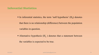Inferential Statistics
 In inferential statistics, the term ‘null hypothesis’ (H0) denotes
that there is no relationship (difference) between the population
variables in question.
 Alternative hypothesis (Ha ) denotes that a statement between
the variables is expected to be true.
6/2/2021 19
ashish7sattee@gmail.com
 