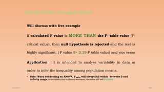 Interpretation and applications
Will discuss with live example
If calculated F value is MORE THAN the F- table value (F-
critical value), then null hypothesis is rejected and the test is
highly significant. ( F value 5> 3.19 F table value) and vice versa
Application: It is intended to analyse variability in data in
order to infer the inequality among population means.
• Note: When conducting an ANOVA, FDATA will always fall within between 0 and
infinity range. As variability due to chance decreases, the value of F will Increase
6/2/2021 190
 