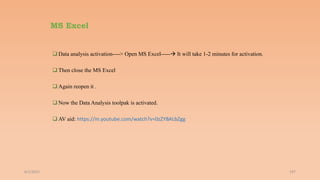 MS Excel
 Data analysis activation----> Open MS Excel----- It will take 1-2 minutes for activation.
 Then close the MS Excel
 Again reopen it .
 Now the Data Analysis toolpak is activated.
 AV aid: https://m.youtube.com/watch?v=0zZYBALbZgg
6/2/2021 197
 