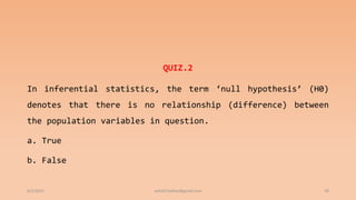 QUIZ.2
In inferential statistics, the term ‘null hypothesis’ (H0)
denotes that there is no relationship (difference) between
the population variables in question.
a. True
b. False
6/2/2021 ashish7sattee@gmail.com 20
 