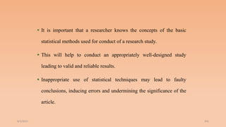  It is important that a researcher knows the concepts of the basic
statistical methods used for conduct of a research study.
 This will help to conduct an appropriately well-designed study
leading to valid and reliable results.
 Inappropriate use of statistical techniques may lead to faulty
conclusions, inducing errors and undermining the significance of the
article.
6/2/2021 201
 