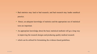  Bad statistics may lead to bad research, and bad research may leadto unethical
practice.
 Hence, an adequate knowledge of statistics and the appropriate use of statistical
tests are important.
 An appropriate knowledge about the basic statistical methods will go a long way
in improving the research designs and producing quality medical research
 which can be utilised for formulating the evidence-based guidelines.
6/2/2021 202
 
