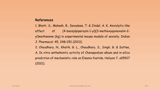 6/2/2021 203
References
1. Bhatt, S., Mahesh, R., Devadoss, T. & Jindal, A. K. Anxiolytic-like
effect of (4-benzylpiperazin-1-yl)(3-methoxyquinoxalin-2-
yl)methanone (6g) in experimental mouse models of anxiety. Indian
J. Pharmacol. 45, 248–251 (2013).
2. Choudhary, N., Khatik, G. L., Choudhary, S., Singh, G. & Suttee,
A. In vitro anthelmintic activity of Chenopodium album and in-silico
prediction of mechanistic role on Eisenia foetida. Heliyon 7, e05917
(2021).
ashish7sattee@gmail.com
 
