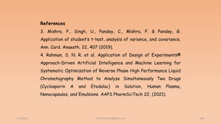 6/2/2021 204
References
3. Mishra, P., Singh, U., Pandey, C., Mishra, P. & Pandey, G.
Application of student’s t-test, analysis of variance, and covariance.
Ann. Card. Anaesth. 22, 407 (2019).
4. Rahman, S. N. R. et al. Application of Design of Experiments®
Approach-Driven Artificial Intelligence and Machine Learning for
Systematic Optimization of Reverse Phase High Performance Liquid
Chromatography Method to Analyze Simultaneously Two Drugs
(Cyclosporin A and Etodolac) in Solution, Human Plasma,
Nanocapsules, and Emulsions. AAPS PharmSciTech 22, (2021).
ashish7sattee@gmail.com
 