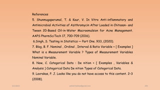 6/2/2021 205
References
5. Shunmugaperumal, T. & Kaur, V. In Vitro Anti-inflammatory and
Antimicrobial Activities of Azithromycin After Loaded in Chitosan- and
Tween 20-Based Oil-in-Water Macroemulsion for Acne Management.
AAPS PharmSciTech 17, 700–709 (2016).
6.Singh, S. Testing in Statistics — Part One. 933, (2020).
7. Blog, B. F. Nominal , Ordinal , Interval & Ratio Variable + [ Examples ]
What is a Measurement Variable ? Types of Measurement Variables
Nominal Variable.
8. Now, C. Categorical Data : De nition + [ Examples , Variables &
Analysis ] Categorical Data De nition Types of Categorical Data.
9. Lavrakas, P. J. Looks like you do not have access to this content. 2–3
(2008).
ashish7sattee@gmail.com
 