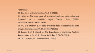 6/2/2021 206
References
10. Blog, S. et al. Statistics How To. 1–11 (2021).
11. Najat, A. The importance of statistical tools for data evaloutions
Prepared by : Abdulla Najat Tawfiq. 0–16 (2021).
doi:10.13140/RG.2.2.34553.19042
12. Ali, Z. & Bhaskar, S. B. Basic statistical tools in research and data
analysis. Indian J. Anaesth. 60, 662–669 (2016).
13. Begum, K. J. & Ahmed, A. The Importance of Statistical Tools in
Research Work. Int. J. Sci. Innov. Math. Res. 3, 50–58 (2015).
14. Of, T. & Most, D. 1 ) Nominal Data : (2019).
ashish7sattee@gmail.com
 