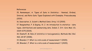 6/2/2021 207
References
15. Rennemeyer, A. Types of Data in Statistics - Nominal, Ordinal,
Interval, and Ratio Data Types Explained with Examples. Freecodecamp
(2019).
16. Description, S. Scienti c Method Comic Strip. 1–2 (2019).
17. Ranganathan, P. & Gogtay, N. J. An introduction to statistics – data
types, distributions and summarizing data. Indian J. Crit. Care Med. 23,
S169–S170 (2019).
18. Elashoff, M. Role of statistics in toxicogenomics. Methods Mol. Biol.
460, 69–87 (2008).
19. Bhandari, P. What is a ratio scale of measurement ? (2020).
20. Bhandari, P. What is a ratio scale of measurement ? (2020).
ashish7sattee@gmail.com
 
