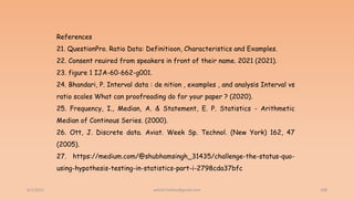 6/2/2021 208
References
21. QuestionPro. Ratio Data: Definitioon, Characteristics and Examples.
22. Consent reuired from speakers in front of their name. 2021 (2021).
23. figure 1 IJA-60-662-g001.
24. Bhandari, P. Interval data : de nition , examples , and analysis Interval vs
ratio scales What can proofreading do for your paper ? (2020).
25. Frequency, I., Median, A. & Statement, E. P. Statistics - Arithmetic
Median of Continous Series. (2000).
26. Ott, J. Discrete data. Aviat. Week Sp. Technol. (New York) 162, 47
(2005).
27. https://medium.com/@shubhamsingh_31435/challenge-the-status-quo-
using-hypothesis-testing-in-statistics-part-i-2798cda37bfc
ashish7sattee@gmail.com
 