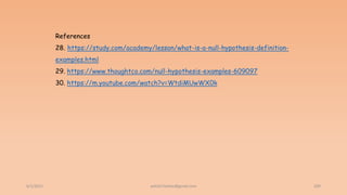6/2/2021 209
References
28. https://study.com/academy/lesson/what-is-a-null-hypothesis-definition-
examples.html
29. https://www.thoughtco.com/null-hypothesis-examples-609097
30. https://m.youtube.com/watch?v=WtdiMUwWX0k
ashish7sattee@gmail.com
 