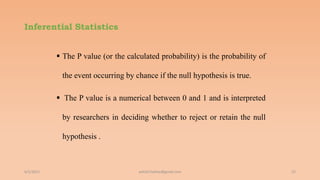 Inferential Statistics
 The P value (or the calculated probability) is the probability of
the event occurring by chance if the null hypothesis is true.
 The P value is a numerical between 0 and 1 and is interpreted
by researchers in deciding whether to reject or retain the null
hypothesis .
6/2/2021 22
ashish7sattee@gmail.com
 