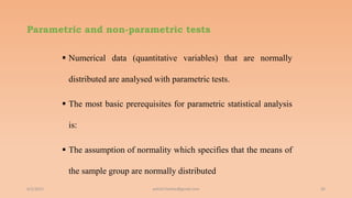 Parametric and non-parametric tests
 Numerical data (quantitative variables) that are normally
distributed are analysed with parametric tests.
 The most basic prerequisites for parametric statistical analysis
is:
 The assumption of normality which specifies that the means of
the sample group are normally distributed
6/2/2021 26
ashish7sattee@gmail.com
 