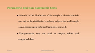 Parametric and non-parametric tests
 However, if the distribution of the sample is skewed towards
one side or the distribution is unknown due to the small sample
size, nonparametric statistical techniques are used.
 Non-parametric tests are used to analyse ordinal and
categorical data.
6/2/2021 27
ashish7sattee@gmail.com
 