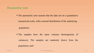 Parametric test
 The parametric tests assume that the data are on a quantitative
(numerical) scale, with a normal distribution of the underlying
population.
 The samples have the same variance (homogeneity of
variances). The samples are randomly drawn from the
population, and--
6/2/2021 28
ashish7sattee@gmail.com
 