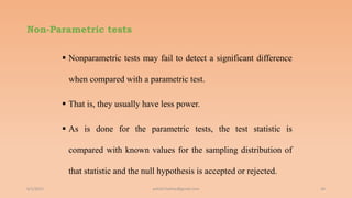 Non-Parametric tests
 Nonparametric tests may fail to detect a significant difference
when compared with a parametric test.
 That is, they usually have less power.
 As is done for the parametric tests, the test statistic is
compared with known values for the sampling distribution of
that statistic and the null hypothesis is accepted or rejected.
6/2/2021 34
ashish7sattee@gmail.com
 