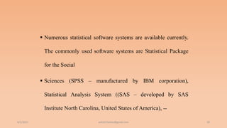  Numerous statistical software systems are available currently.
The commonly used software systems are Statistical Package
for the Social
 Sciences (SPSS – manufactured by IBM corporation),
Statistical Analysis System ((SAS – developed by SAS
Institute North Carolina, United States of America), --
6/2/2021 39
ashish7sattee@gmail.com
 