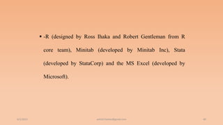  -R (designed by Ross Ihaka and Robert Gentleman from R
core team), Minitab (developed by Minitab Inc), Stata
(developed by StataCorp) and the MS Excel (developed by
Microsoft).
6/2/2021 40
ashish7sattee@gmail.com
 