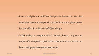  Power analysis for ANOVA designs an interactive site that
calculates power or sample size needed to attain a given power
for one effect in a factorial ANOVA design
 SPSS makes a program called Sample Power. It gives an
output of a complete report on the computer screen which can
be cut and paste into another document.
6/2/2021 42
ashish7sattee@gmail.com
 
