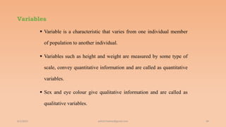 Variables
 Variable is a characteristic that varies from one individual member
of population to another individual.
 Variables such as height and weight are measured by some type of
scale, convey quantitative information and are called as quantitative
variables.
 Sex and eye colour give qualitative information and are called as
qualitative variables.
6/2/2021 44
ashish7sattee@gmail.com
 