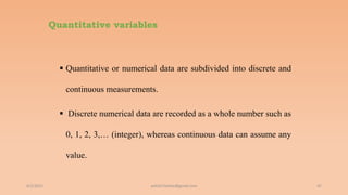 Quantitative variables
 Quantitative or numerical data are subdivided into discrete and
continuous measurements.
 Discrete numerical data are recorded as a whole number such as
0, 1, 2, 3,… (integer), whereas continuous data can assume any
value.
6/2/2021 47
ashish7sattee@gmail.com
 