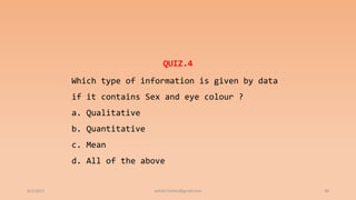 6/2/2021 48
QUIZ.4
Which type of information is given by data
if it contains Sex and eye colour ?
a. Qualitative
b. Quantitative
c. Mean
d. All of the above
ashish7sattee@gmail.com
 